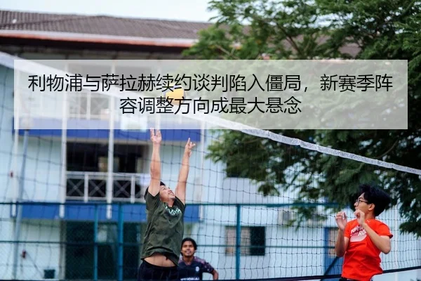 利物浦与萨拉赫续约谈判陷入僵局，新赛季阵容调整方向成最大悬念