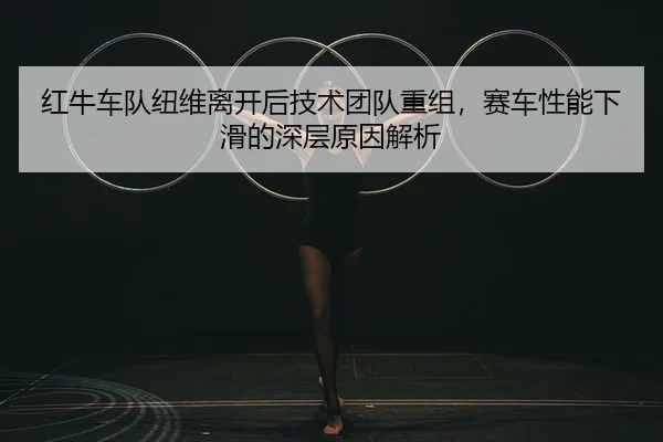 红牛车队纽维离开后技术团队重组，赛车性能下滑的深层原因解析 - Kaiyuan Card Game