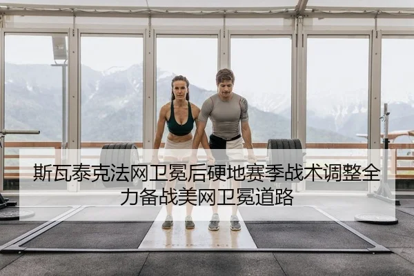 斯瓦泰克法网卫冕后硬地赛季战术调整全力备战美网卫冕道路